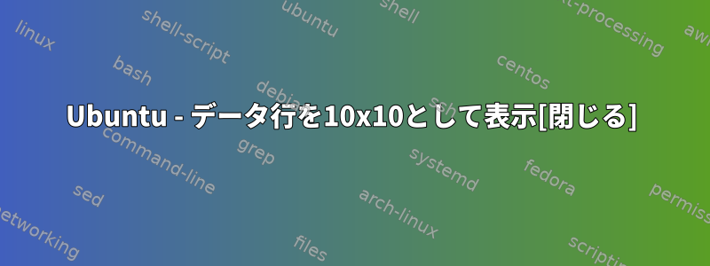 Ubuntu - データ行を10x10として表示[閉じる]