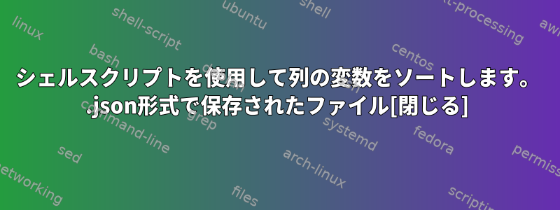 シェルスクリプトを使用して列の変数をソートします。 .json形式で保存されたファイル[閉じる]