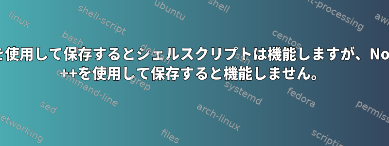 nanoを使用して保存するとシェルスクリプトは機能しますが、Notepad ++を使用して保存すると機能しません。