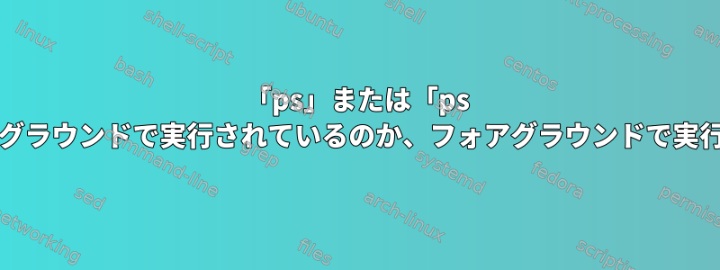 「ps」または「ps -ef」コマンドの出力から、プロセスがバックグラウンドで実行されているのか、フォアグラウンドで実行されているのか、どうすればわかりますか？