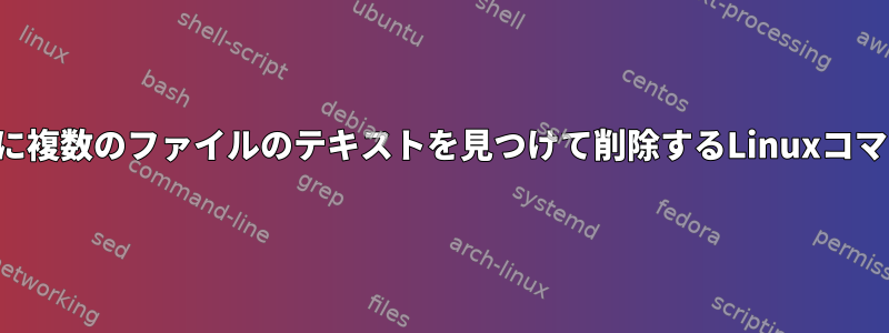 一度に複数のファイルのテキストを見つけて削除するLinuxコマンド