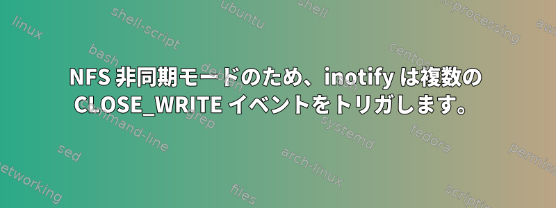 NFS 非同期モードのため、inotify は複数の CLOSE_WRITE イベントをトリガします。