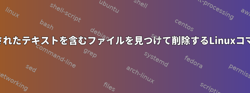 指定されたテキストを含むファイルを見つけて削除するLinuxコマンド