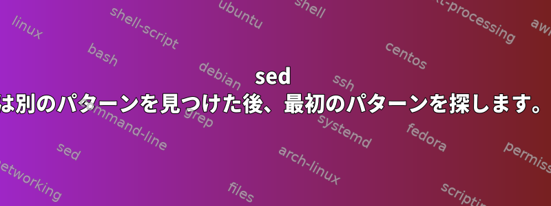 sed は別のパターンを見つけた後、最初のパターンを探します。