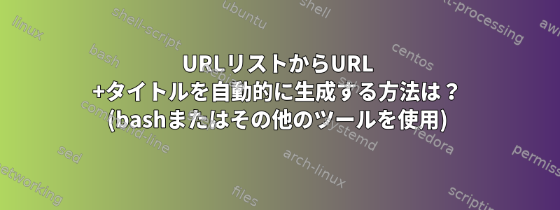 URLリストからURL +タイトルを自動的に生成する方法は？ (bashまたはその他のツールを使用)