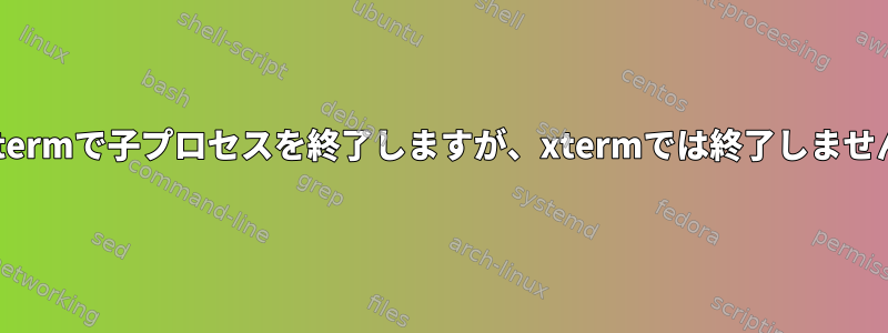 子xtermで子プロセスを終了しますが、xtermでは終了しません。