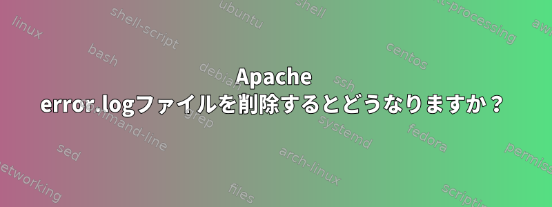 Apache error.logファイルを削除するとどうなりますか？