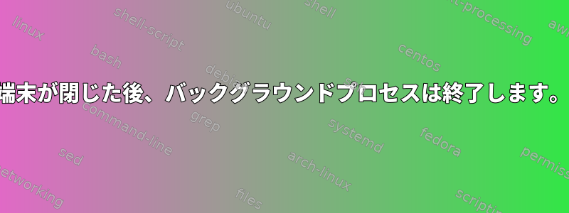 端末が閉じた後、バックグラウンドプロセスは終了します。