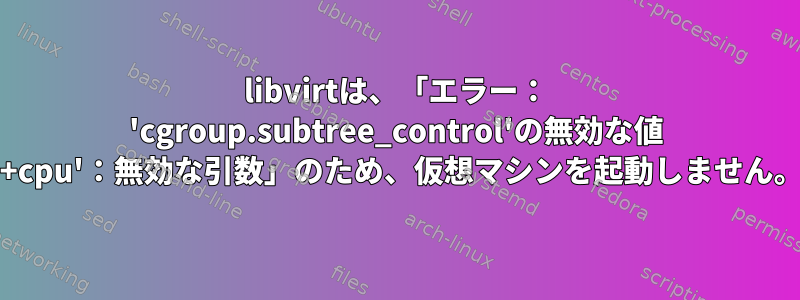 libvirtは、「エラー： 'cgroup.subtree_control'の無効な値 '+cpu'：無効な引数」のため、仮想マシンを起動しません。