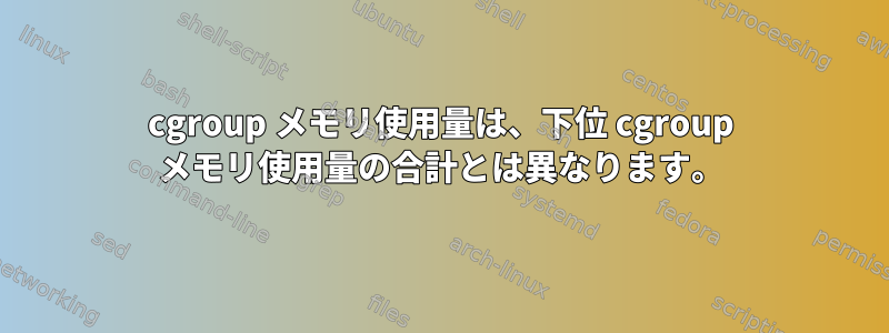 cgroup メモリ使用量は、下位 cgroup メモリ使用量の合計とは異なります。