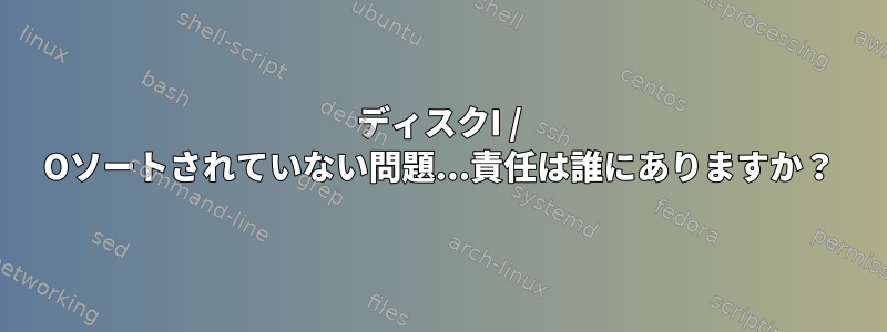 ディスクI / Oソートされていない問題...責任は誰にありますか？