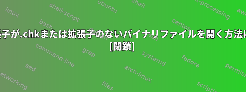 拡張子が.chkまたは拡張子のないバイナリファイルを開く方法は？ [閉鎖]
