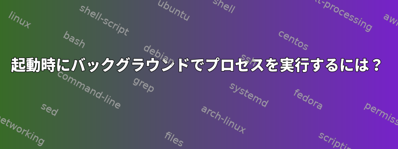 起動時にバックグラウンドでプロセスを実行するには？