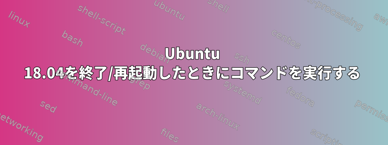 Ubuntu 18.04を終了/再起動したときにコマンドを実行する