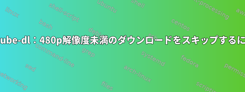 youtube-dl：480p解像度未満のダウンロードをスキップするには？