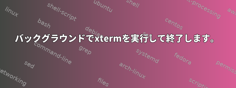 バックグラウンドでxtermを実行して終了します。