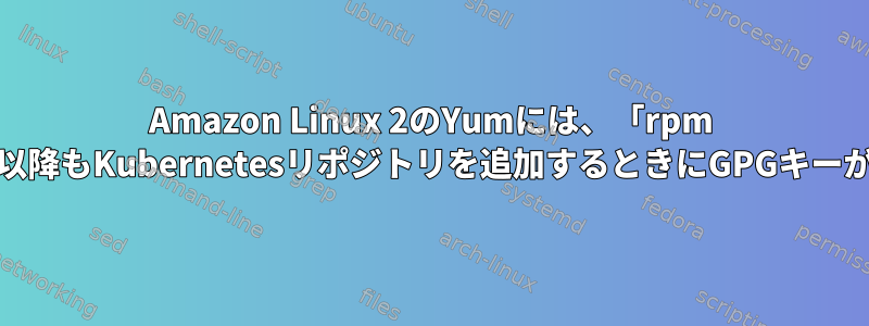 Amazon Linux 2のYumには、「rpm --import」以降もKubernetesリポジトリを追加するときにGPGキーが必要です。