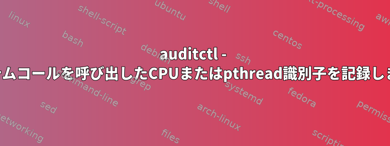 auditctl - システムコールを呼び出したCPUまたはpthread識別子を記録します。