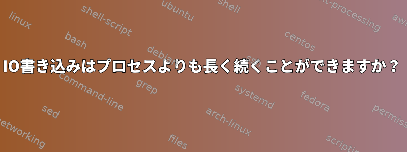 IO書き込みはプロセスよりも長く続くことができますか？