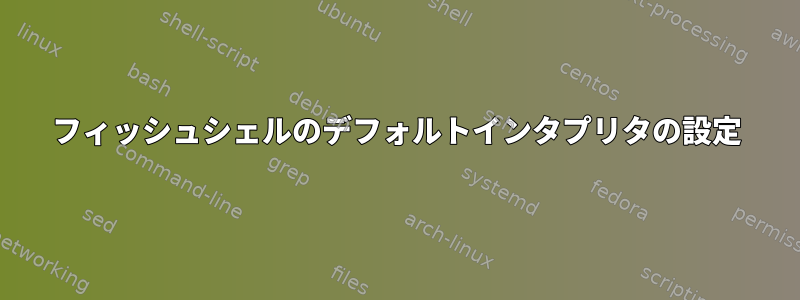 フィッシュシェルのデフォルトインタプリタの設定