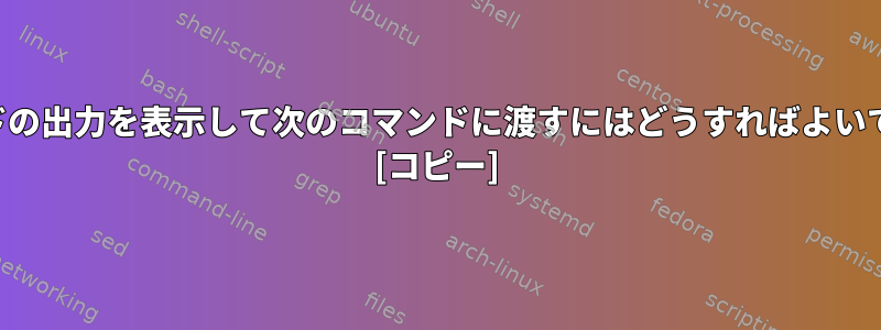 コマンドの出力を表示して次のコマンドに渡すにはどうすればよいですか？ [コピー]