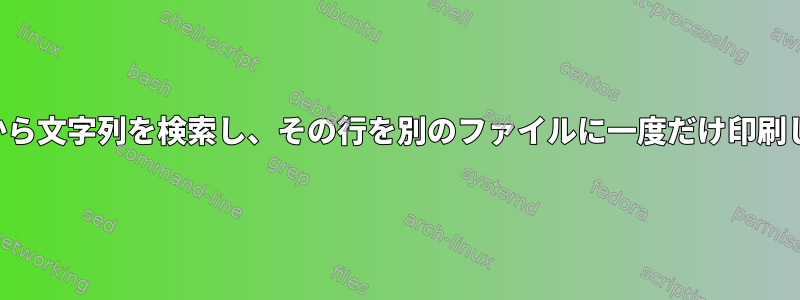 ある行から文字列を検索し、その行を別のファイルに一度だけ印刷します。