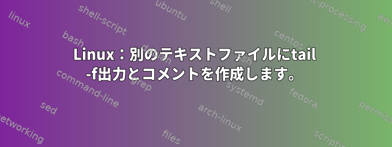 Linux：別のテキストファイルにtail -f出力とコメントを作成します。