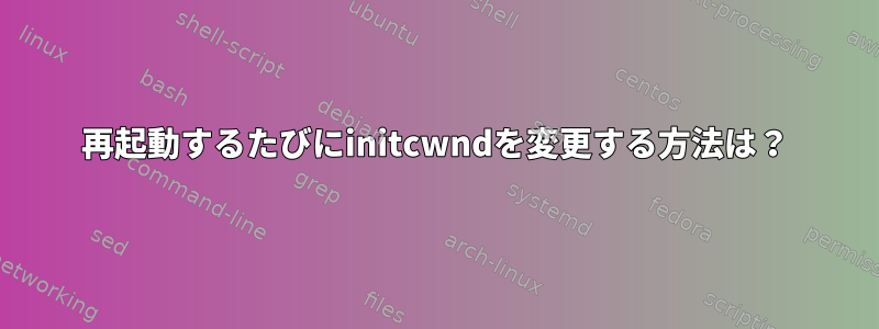 再起動するたびにinitcwndを変更する方法は？