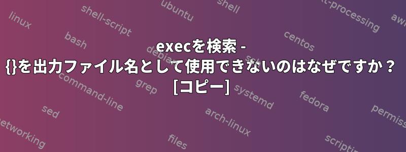 execを検索 - {}を出力ファイル名として使用できないのはなぜですか？ [コピー]