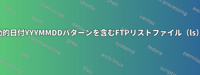 動的日付YYYMMDDパターンを含むFTPリストファイル（ls）