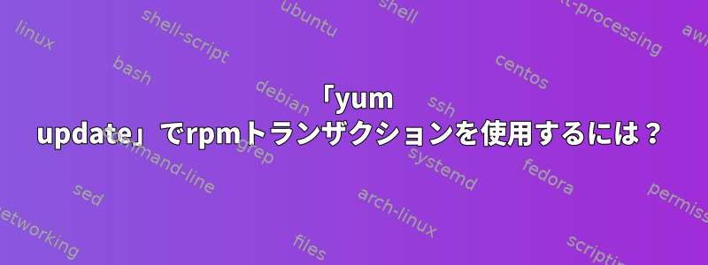 「yum update」でrpmトランザクションを使用するには？