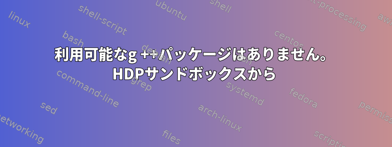 利用可能なg ++パッケージはありません。 HDPサンドボックスから