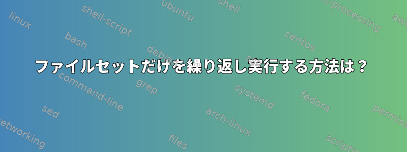 ファイルセットだけを繰り返し実行する方法は？