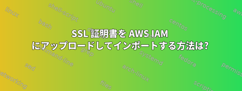 SSL 証明書を AWS IAM にアップロードしてインポートする方法は?