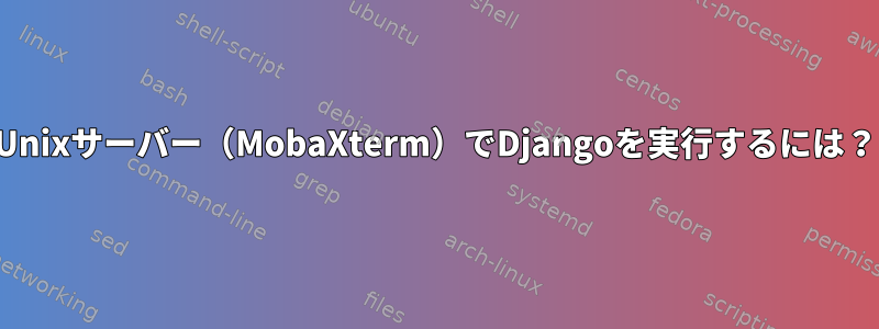 Unixサーバー（MobaXterm）でDjangoを実行するには？