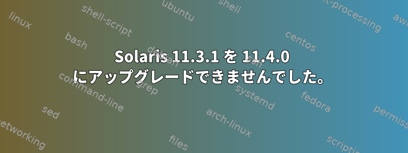 Solaris 11.3.1 を 11.4.0 にアップグレードできませんでした。