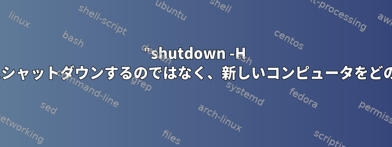 "shutdown -H now"を呼び出すときにシャットダウンするのではなく、新しいコンピュータをどのように停止しますか？