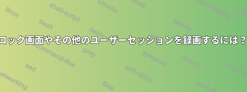 ロック画面やその他のユーザーセッションを録画するには？