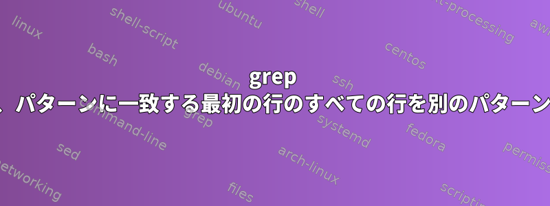 grep を使用して、パターンに一致する最初の行のすべての行を別のパターンとして返す