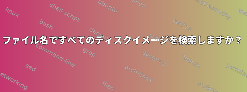 ファイル名ですべてのディスクイメージを検索しますか？