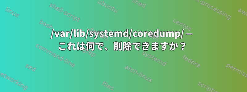 /var/lib/systemd/coredump/ — これは何で、削除できますか？