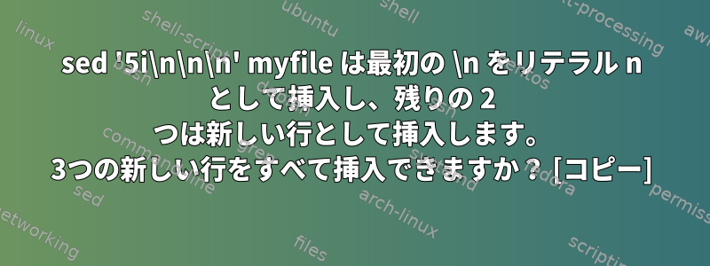 sed '5i\n\n\n' myfile は最初の \n をリテラル n として挿入し、残りの 2 つは新しい行として挿入します。 3つの新しい行をすべて挿入できますか？ [コピー]