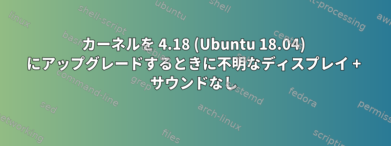 カーネルを 4.18 (Ubuntu 18.04) にアップグレードするときに不明なディスプレイ + サウンドなし