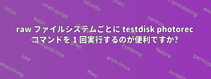 raw ファイルシステムごとに testdisk photorec コマンドを 1 回実行するのが便利ですか?