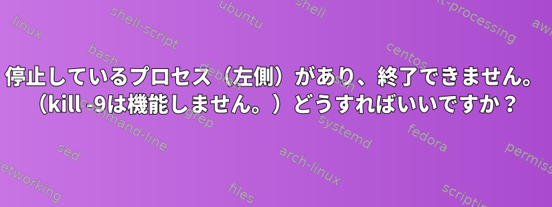 停止しているプロセス（左側）があり、終了できません。 （kill -9は機能しません。）どうすればいいですか？