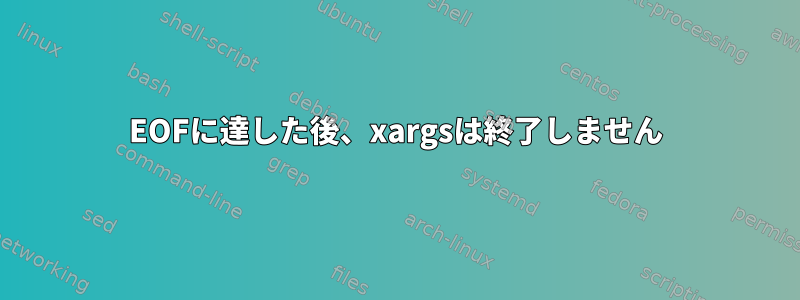 EOFに達した後、xargsは終了しません