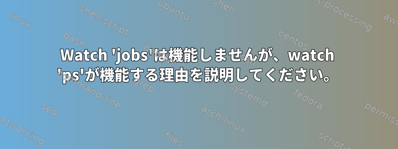 Watch 'jobs'は機能しませんが、watch 'ps'が機能する理由を説明してください。