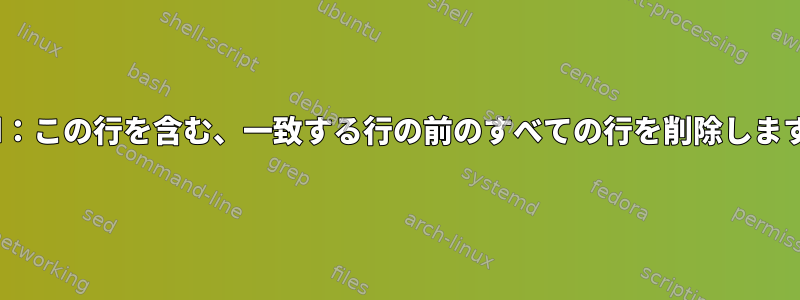 sed：この行を含む、一致する行の前のすべての行を削除します。