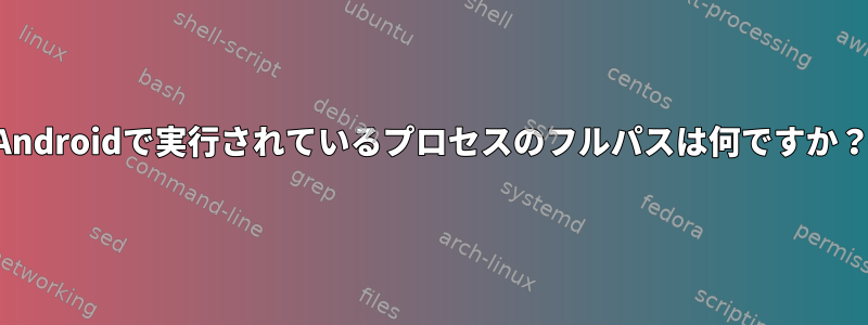 Androidで実行されているプロセスのフルパスは何ですか？