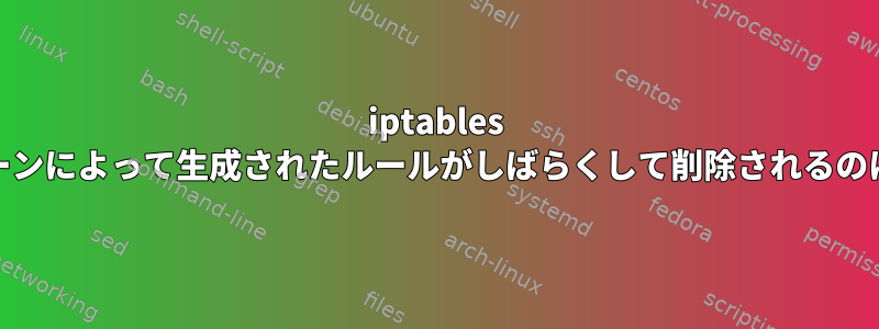 iptables OUTPUTチェーンによって生成されたルールがしばらくして削除されるのはなぜですか？